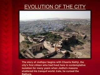 EVOLUTION OF THE CITY

The story of Jodhpur begins with Cheeria Nathji, the
city's first citizen who had lived here in contemplative
isolation for many years when Jodha's masons
shattered his tranquil world. Irate, he cursed the
Rathore,

 