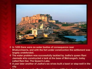  In 1459 there were no water bodies of consequence near
Bhakurcheeria, and with the fort under construction the settlement was
largely undefended.
 The water problem was successfully tackled by Jodha's queen Rani
Jasmade who constructed a tank at the base of Mehrangarh, today
called Rani Sar, The Queen's Lake.
 A year later another of Jodha's six wives built a baori or step-well in the
city.

 