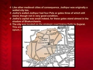 Like other medieval cities of consequence, Jodhpur was originally a
walled city too.
 Jodha's walled Jodhpur had four Pols or gates three of which still
stand, though not in very good condition.
 Jodha's capital was small indeed, for these gates stand almost in the
shadow of Bhakurcheeria.
 The city was located on the strategic road linking Delhi to Gujarat.
This enabled it to profit from a flourishing trade in
opium, copper, silk, sandals, date palms and coffee.

 