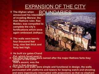 EXPANSION OF THE CITY
 The Afghan when
BOUNDARIES
announced his intentions
of invading Marwar, the
then Rathore ruler, Rao
Maldev, was compelled to
complete the city's
fortifications which once
again embraced Jodhpur.
 The walls were twenty
four thousand feet
long, nine feet thick and
forty feet high.
 He built six gates-Chand
Pol, which faced west in
 The other five gates were named after the major Rathore forts they
honour of the Lunar
faced.
God's ascent, was the
first in that direction.
 The gates and walls were simple and functional in design, the walls
punctuated with platforms and towers for keeping watch and shooting
and were ingeniously interrupted with projections so that no elephant

 