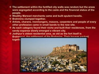  The settlement within the fortified city walls was random but the areas
were segregated according to the caste and the financial status of the
people.
 Wealthy Marwari merchants came and built opulent havelis.
 Brahmins clumped together.
 Artists, charans, ironmongers, masons, carpenters and people of every
other profession came in small bands to the new site.
 As each category found their niche and built their residences, from the
sandy expanse slowly emerged a vibrant city.
 Jodhpur’s oldest residential area, as old as the fort itself is
Brahmpuri, the settlement of the Brahmins. Their houses packed
together along narrow streets.

 