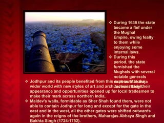  During 1638 the state
became a fief under
the Mughal
Empire, owing fealty
to them while
enjoying some
internal laws.
 During this
period, the state
furnished the
Mughals with several
notable generals
 Jodhpur and its people benefited from this such as Maharaja
exposure to the
wider world with new styles of art and architecture made their
Jaswant Singh.
appearance and opportunities opened up for local tradesmen to
make their mark across northern India.
 Maldev's walls, formidable as Sher Shah found them, were not
able to contain Jodhpur for long and except for the gate in the
east and in the west, all the other gates were shifted outwards
again in the reigns of the brothers, Maharajas Abhaya Singh and
Bakhta Singh (1724-1752).

 