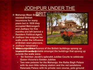JODHPUR UNDER THE
BRITISHERS
 Maharaja Maan Singh
resisted British
incursions for many
years but in 1839 they
occupied Mehrangarh
and Jodhpur for five
months and left behind a
Resident Political Agent.
 Jodhpur too outgrew her
walls under the influence
of British town-planners.
 Jodhpur remained a
 When under the influence of the British buildings sprang up
walled city till the
beyond the walls Notable amongst the buildings that sprang up
nineteenth century.
outside the walls were• Sir Swinton Jacob's splendid Jubilee Courts to celebrate
Queen Victoria's Golden Jubilee
• Two new palaces for the Maharaja; the Raika Bagh Palace
with its own little railway station and the red sandstone
Ratanada Palace with its private race course, polo ground

 
