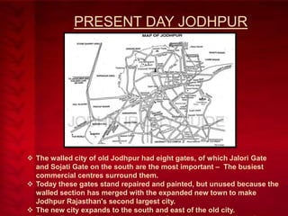 PRESENT DAY JODHPUR

 The walled city of old Jodhpur had eight gates, of which Jalori Gate
and Sojati Gate on the south are the most important – The busiest
commercial centres surround them.
 Today these gates stand repaired and painted, but unused because the
walled section has merged with the expanded new town to make
Jodhpur Rajasthan's second largest city.
 The new city expands to the south and east of the old city.

 