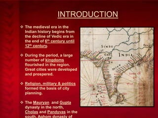 INTRODUCTION
 The medieval era in the
Indian history begins from
the decline of Vedic era in
the end of 6th century until
12th century.
 During the period, a large
number of kingdoms
flourished in the region.
Great cities were developed
and prospered.
 Religion, military & politics
formed the basis of city
planning.
 The Mauryan and Gupta
dynasty in the north,
Cholas and Pandyvas in the
south, Aghom dynasty of

 