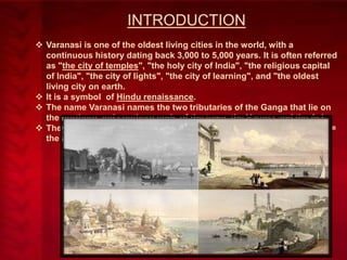 INTRODUCTION
 Varanasi is one of the oldest living cities in the world, with a
continuous history dating back 3,000 to 5,000 years. It is often referred
as "the city of temples", "the holy city of India", "the religious capital
of India", "the city of lights", "the city of learning", and "the oldest
living city on earth.
 It is a symbol of Hindu renaissance.
 The name Varanasi names the two tributaries of the Ganga that lie on
the northern and southern ends of the town, the Varuna and the Asi.
 They guard the city against the entry of evil: Asi = the sword; Varuna =
the averter.

 