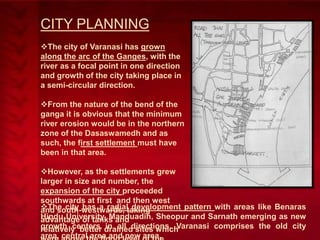 CITY PLANNING
The city of Varanasi has grown
along the arc of the Ganges, with the
river as a focal point in one direction
and growth of the city taking place in
a semi-circular direction.
From the nature of the bend of the
ganga it is obvious that the minimum
river erosion would be in the northern
zone of the Dasaswamedh and as
such, the first settlement must have
been in that area.
However, as the settlements grew
larger in size and number, the
expansion of the city proceeded
southwards at first and then west
The city has a radialtaking
and south-westwards, development pattern with areas like Benaras
Hindu University, Manduadih, Sheopur and Sarnath emerging as new
advantage of tanks and
growth centers drained sites which
relatively better in all directions. Varanasi comprises the old city
area, central area and new area.

 