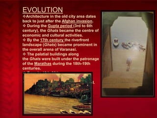 EVOLUTION
Architecture in the old city area dates
back to just after the Afghan invasion.
 During the Gupta period (3rd to 6th
century), the Ghats became the centre of
economic and cultural activities.
 By the 17th century the riverfront
landscape (Ghats) became prominent in
the overall arena of Varanasi.
 The palatial buildings along
the Ghats were built under the patronage
of the Marathas during the 18th-19th
centuries.
 Even in 19th-20th
centuries, many Ghats were
reconstructed, renamed and reshaped.

 