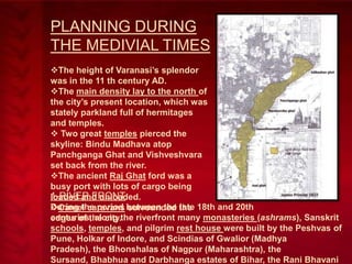 PLANNING DURING
THE MEDIVIAL TIMES
The height of Varanasi’s splendor
was in the 11 th century AD.
The main density lay to the north of
the city’s present location, which was
stately parkland full of hermitages
and temples.
 Two great temples pierced the
skyline: Bindu Madhava atop
Panchganga Ghat and Vishveshvara
set back from the river.
The ancient Raj Ghat ford was a
busy port with lots of cargo being
1-RIVER FRONT
loaded and unloaded.
During the period surrounded late
Camel caravans between the the 18th and 20th
centuries, along
edges of the city.the riverfront many monasteries (ashrams), Sanskrit
schools, temples, and pilgrim rest house were built by the Peshvas of
Pune, Holkar of Indore, and Scindias of Gwalior (Madhya
Pradesh), the Bhonshalas of Nagpur (Maharashtra), the
Sursand, Bhabhua and Darbhanga estates of Bihar, the Rani Bhavani

 