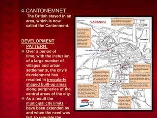 4-CANTONEMNET
The British stayed in an
area, which is now
called the Cantonment.

DEVELOPMENT
PATTERN:
 Over a period of
time, with the inclusion
of a large number of
villages and urban
settlements, the city's
development has
resulted in irregularly
shaped built-up areas
along peripheries of the
central areas of the city.
 As a result the
municipal city limits
have been extended as
and when the need was

 