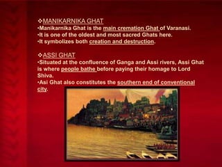MANIKARNIKA GHAT
•Manikarnika Ghat is the main cremation Ghat of Varanasi.
•It is one of the oldest and most sacred Ghats here.
•It symbolizes both creation and destruction.

ASSI GHAT
•Situated at the confluence of Ganga and Assi rivers, Assi Ghat
is where people bathe before paying their homage to Lord
Shiva.
•Asi Ghat also constitutes the southern end of conventional
city.

 