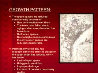 GROWTH PATTERN:
 The green spaces are reduced
considerately because of:
• New construction over them
• The trees have fallen due to
aging and no new plantation has
been done.
• Built open spaces.
• Due to high economic pressures
the city’s open spaces are
reduced considerable.
 Permeability to the city has
reduced, either the street is closed or
the street width has reduced which
has led to:
• Lack of open space
• Unhygienic condition
• Improper drainage
• Increase of pressure on primary
routes

 