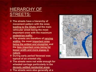 HIERARCHY OF
STREETS:
 The streets have a hierarchy of
movement pattern with the ones
leading to the Ghats and the main
vehicular street being the most
important ones with the maximum
pedestrian traffic.
 The streets are therefore of varying
widths, the most important ones
being the widest and straighter and
the less important ones being for
lesser width and more zigzag in
nature.
 During early period Varanasi was
typical of an oriental city.
 The streets were not wide enough for
wheeled carriage particularly in the
densely settled residential areas.
 The streets were also generally at a

 