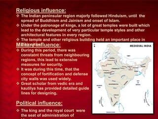 Religious influence:
 The Indian peninsular region majorly followed Hinduism, until the
spread of Buddhism and Jainism and onset of Islam.
 Under the patronage of kings, a lot of great temples were built which
lead to the development of very particular temple styles and other
architectural features in every region.
 The temple and other religious building held an important place in
their cities.
Military influence:
 During this period, there was
constatnt threats from neighbouring
regions, this lead to extensive
measures for security.
 It was during this time, that the
concept of fortification and defense
city walls was used widely.
 Great scholar from vedic era and
kautilya has provided detailed guide
lines for designing.

Political influence:
 The king and the royal court were
the seat of administration of

 