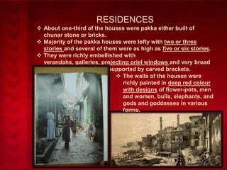 RESIDENCES
 About one-third of the houses were pakka either built of
chunar stone or bricks.
 Majority of the pakka houses were lofty with two or three
stories and several of them were as high as five or six stories.
 They were richly embellished with
verandahs, galleries, projecting oriel windows and very broad
and overhanging eaves supported by carved brackets.
 The walls of the houses were
richly painted in deep red colour
with designs of flower-pots, men
and women, bulls, elephants, and
gods and goddesses in various
forms.

 