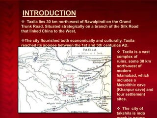 INTRODUCTION
 Taxila lies 30 km north-west of Rawalpindi on the Grand
Trunk Road. Situated strategically on a branch of the Silk Road
that linked China to the West,

The city flourished both economically and culturally. Taxila
reached its apogee between the 1st and 5th centuries AD.
 Taxila is a vast
complex of
ruins, some 30 km
north-west of
modern
Islamabad, which
includes a
Mesolithic cave
(Khanpur cave) and
four settlement
sites.
 The city of
takshila is indo

 