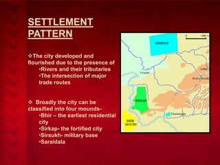 SETTLEMENT
PATTERN
The city developed and
flourished due to the presence of
•Rivers and their tributaries
•The intersection of major
trade routes
 Broadly the city can be
classified into four mounds•Bhir – the earliest residential
city
•Sirkap- the fortified city
•Sirsukh- military base
•Saraidala

 