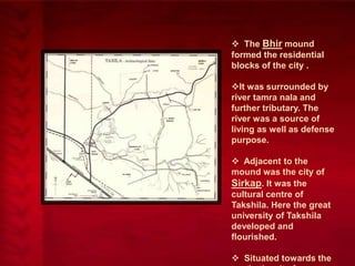  The Bhir mound
formed the residential
blocks of the city .
It was surrounded by
river tamra nala and
further tributary. The
river was a source of
living as well as defense
purpose.
 Adjacent to the
mound was the city of
Sirkap. It was the
cultural centre of
Takshila. Here the great
university of Takshila
developed and
flourished.
 Situated towards the

 