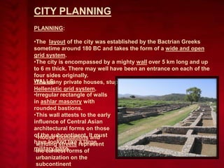 CITY PLANNING
PLANNING:
•The layout of the city was established by the Bactrian Greeks
sometime around 180 BC and takes the form of a wide and open
grid system.
•The city is encompassed by a mighty wall over 5 km long and up
to 6 m thick. There may well have been an entrance on each of the
four sides originally.
WALLS: private houses, stupas and temples are laid out on the
•The many
Hellenistic grid system.
•Irregular rectangle of walls
in ashlar masonry with
rounded bastions.
•This wall attests to the early
influence of Central Asian
architectural forms on those
of the subcontinent. It must
•House foundations and
have looked like represent
winding streets a large
military base.
the earliest forms of
urbanization on the
subcontinent

 