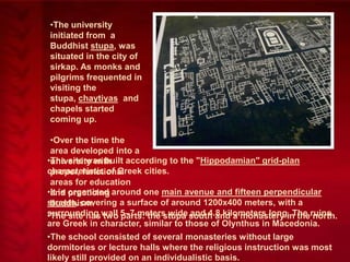 •The university
initiated from a
Buddhist stupa, was
situated in the city of
sirkap. As monks and
pilgrims frequented in
visiting the
stupa, chaytiyas and
chapels started
coming up.
•Over the time the
area developed into a
•The site was built according to the "Hippodamian" grid-plan
university with
characteristic of Greek cities.
proper, functional
areas for education
•It is organized around one main avenue and fifteen perpendicular
and practicing
streets, covering a surface of around 1200x400 meters, with a
buddhism.
surrounding wall 5–7 meters wide south and a monastery in theruins
•The site has two parts: the stupa and 4.8 kilometers long. The north.
are Greek in character, similar to those of Olynthus in Macedonia.
•The school consisted of several monasteries without large
dormitories or lecture halls where the religious instruction was most
likely still provided on an individualistic basis.

 