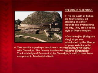 RELIGIOUS BUILDINGS:
 To the north of Sirkap
are four temples, all
standing on earlier
mounds and overlooking
the city. They are all in the
style of Greek temples.
Dharmarajika (Religious
King) stupa was
established by the Maurya
emperor Ashoka in the
 Takshashila is perhaps best known because century BC around
3rd of its association
with Chanakya. The famous treatise Arthashastra the Buddha.
relics of (Sanskrit for
The knowledge of Economics) by Chanakya, is said to have been
composed in Takshashila itself.

 