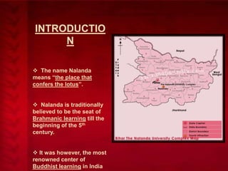 INTRODUCTIO
N
 The name Nalanda
means ―the place that
confers the lotus‖.
 Nalanda is traditionally
believed to be the seat of
Brahmanic learning till the
beginning of the 5th
century.
 It was however, the most
renowned center of
Buddhist learning in India

 