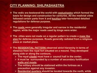CITY PLANNING: SHILPASHASTRA
 The vedic era bestowed the world with vastushastra which formed the
basis for design and construction for centuries. All the medivial cities
followed certain parts from it and kautilya later formulated detailed
regulations for defense purpose.
 The roads were generally irregular and narrow in the residential
region, while the major roads used by kings were wider.
 The cities were not made on a regular pattern to create a maze like
plan for defense purposes. Roads generally radiated from a religious
place or market place.
 The RESIDENTIAL PATTERN observed strict hierarchy in terms of
distance from the royal fort situated on a mound. They developed
along side or along the contours.
 The royal citadel must have a council hall in the center.
 It must be surrounded by a number of secondary fortification
walls and moats.
 The military should be stationed within the fortress as a
precaution against any invasion.
 Residential quarters should be located towards the north, while

 