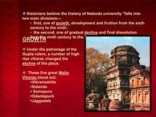  Historians believe the history of Nalanda university "falls into
two main divisions—
• first, one of growth, development and fruition from the sixth
century to the ninth.
• the second, one of gradual decline and final dissolution
from the ninth century to the.‖

GROWTH

 Under the patronage of the
Gupta rulers, a number of high
rise viharas changed the
skyline of the place.
 These five great Maha
Viharas stood out:
Vikramashila
Nalanda
 Somapura
Odantapurā
Jaggadala

 