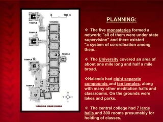 PLANNING:
 The five monasteries formed a
network; "all of them were under state
supervision" and there existed
"a system of co-ordination among
them.
 The University covered an area of
about one mile long and half a mile
broad.
Nalanda had eight separate
compounds and ten temples, along
with many other meditation halls and
classrooms. On the grounds were
lakes and parks.
 The central college had 7 large
halls and 300 rooms presumably for
holding of classes.

 