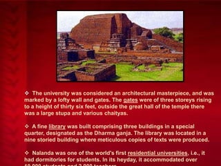  The university was considered an architectural masterpiece, and was
marked by a lofty wall and gates. The gates were of three storeys rising
to a height of thirty six feet, outside the great hall of the temple there
was a large stupa and various chaityas.
 A fine library was built comprising three buildings in a special
quarter, designated as the Dharma ganja. The library was located in a
nine storied building where meticulous copies of texts were produced.
 Nalanda was one of the world's first residential universities, i.e., it
had dormitories for students. In its heyday, it accommodated over

 