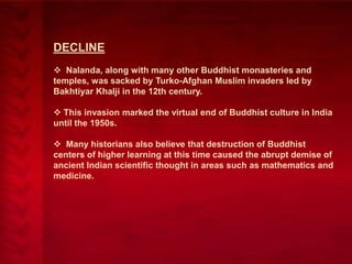 DECLINE
 Nalanda, along with many other Buddhist monasteries and
temples, was sacked by Turko-Afghan Muslim invaders led by
Bakhtiyar Khalji in the 12th century.
 This invasion marked the virtual end of Buddhist culture in India
until the 1950s.
 Many historians also believe that destruction of Buddhist
centers of higher learning at this time caused the abrupt demise of
ancient Indian scientific thought in areas such as mathematics and
medicine.

 