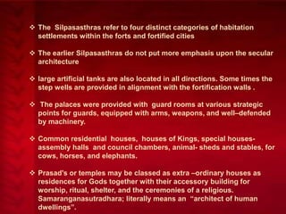  The Silpasasthras refer to four distinct categories of habitation
settlements within the forts and fortified cities
 The earlier Silpasasthras do not put more emphasis upon the secular
architecture
 large artificial tanks are also located in all directions. Some times the
step wells are provided in alignment with the fortification walls .
 The palaces were provided with guard rooms at various strategic
points for guards, equipped with arms, weapons, and well–defended
by machinery.
 Common residential houses, houses of Kings, special housesassembly halls and council chambers, animal- sheds and stables, for
cows, horses, and elephants.
 Prasad's or temples may be classed as extra –ordinary houses as
residences for Gods together with their accessory building for
worship, ritual, shelter, and the ceremonies of a religious.
Samaranganasutradhara; literally means an ―architect of human
dwellings‖.

 