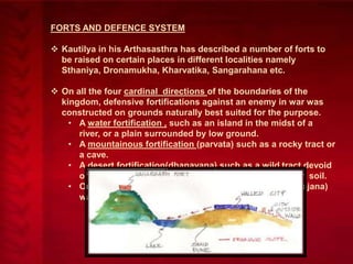 FORTS AND DEFENCE SYSTEM
 Kautilya in his Arthasasthra has described a number of forts to
be raised on certain places in different localities namely
Sthaniya, Dronamukha, Kharvatika, Sangarahana etc.

 On all the four cardinal directions of the boundaries of the
kingdom, defensive fortifications against an enemy in war was
constructed on grounds naturally best suited for the purpose.
• A water fortification , such as an island in the midst of a
river, or a plain surrounded by low ground.
• A mountainous fortification (parvata) such as a rocky tract or
a cave.
• A desert fortification(dhanavana) such as a wild tract devoid
of water and overgrown with thicket growing in barren soil.
• Or a forest fortification (vanadurga) full of wagtail (khajana)
water and thickets.

 