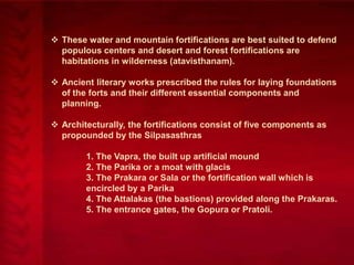  These water and mountain fortifications are best suited to defend
populous centers and desert and forest fortifications are
habitations in wilderness (atavisthanam).
 Ancient literary works prescribed the rules for laying foundations
of the forts and their different essential components and
planning.
 Architecturally, the fortifications consist of five components as
propounded by the Silpasasthras
1. The Vapra, the built up artificial mound
2. The Parika or a moat with glacis
3. The Prakara or Sala or the fortification wall which is
encircled by a Parika
4. The Attalakas (the bastions) provided along the Prakaras.
5. The entrance gates, the Gopura or Pratoli.

 