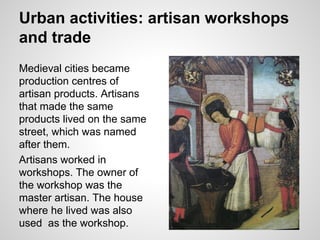 Urban activities: artisan workshops
and trade
Medieval cities became
production centres of
artisan products. Artisans
that made the same
products lived on the same
street, which was named
after them.
Artisans worked in
workshops. The owner of
the workshop was the
master artisan. The house
where he lived was also
used as the workshop.
 