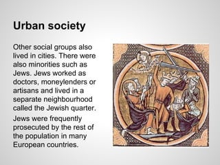 Urban society
Other social groups also
lived in cities. There were
also minorities such as
Jews. Jews worked as
doctors, moneylenders or
artisans and lived in a
separate neighbourhood
called the Jewish quarter.
Jews were frequently
prosecuted by the rest of
the population in many
European countries.
 