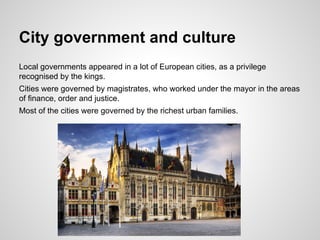 City government and culture
Local governments appeared in a lot of European cities, as a privilege
recognised by the kings.
Cities were governed by magistrates, who worked under the mayor in the areas
of finance, order and justice.
Most of the cities were governed by the richest urban families.
 