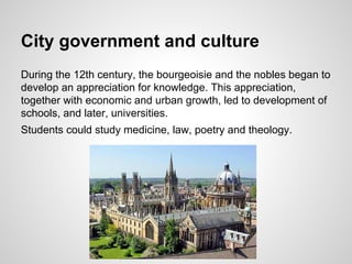 City government and culture
During the 12th century, the bourgeoisie and the nobles began to
develop an appreciation for knowledge. This appreciation,
together with economic and urban growth, led to development of
schools, and later, universities.
Students could study medicine, law, poetry and theology.
 