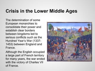 Crisis in the Lower Middle Ages
The determination of some
European monarchies to
consolidate their power and
establish clear borders
between kingdoms led to
serious conflicts such as the
Hundred Year’s War (1337-
1453) between England and
France.
Although the English occupied
a large part of French territory
for many years, the war ended
with the victory of Charles VII
of France.
 