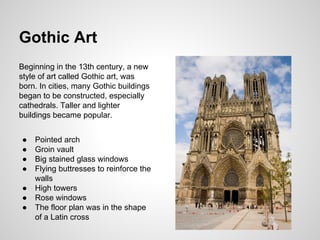 Gothic Art
Beginning in the 13th century, a new
style of art called Gothic art, was
born. In cities, many Gothic buildings
began to be constructed, especially
cathedrals. Taller and lighter
buildings became popular.
● Pointed arch
● Groin vault
● Big stained glass windows
● Flying buttresses to reinforce the
walls
● High towers
● Rose windows
● The floor plan was in the shape
of a Latin cross
 