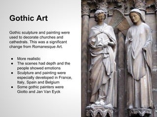 Gothic sculpture and painting were
used to decorate churches and
cathedrals. This was a significant
change from Romanesque Art.
● More realistic
● The scenes had depth and the
people showed emotions
● Sculpture and painting were
especially developed in France,
Italy, Spain and Belgium
● Some gothic painters were
Giotto and Jan Van Eyck
Gothic Art
 