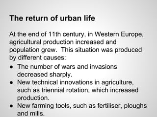 The return of urban life
At the end of 11th century, in Western Europe,
agricultural production increased and
population grew. This situation was produced
by different causes:
● The number of wars and invasions
decreased sharply.
● New technical innovations in agriculture,
such as triennial rotation, which increased
production.
● New farming tools, such as fertiliser, ploughs
and mills.
 