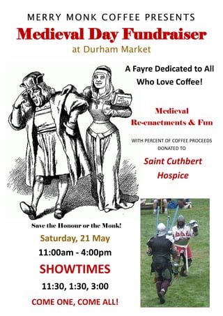 MERRY MONK COFFEE PRESENTS

Medieval Day Fundraiser
             at Durham Market

                                A Fayre Dedicated to All
                                   Who Love Coffee!


                                         Medieval
                                 Re-enactments & Fun

                                 WITH PERCENT OF COFFEE PROCEEDS
                                           DONATED TO

                                     Saint Cuthbert
                                        Hospice




 Save the Honour or the Monk!

   Saturday, 21 May
   11:00am - 4:00pm
   SHOWTIMES
    11:30, 1:30, 3:00
 COME ONE, COME ALL!
 