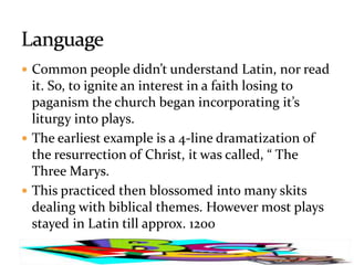  Common people didn’t understand Latin, nor read
  it. So, to ignite an interest in a faith losing to
  paganism the church began incorporating it’s
  liturgy into plays.
 The earliest example is a 4-line dramatization of
  the resurrection of Christ, it was called, “ The
  Three Marys.
 This practiced then blossomed into many skits
  dealing with biblical themes. However most plays
  stayed in Latin till approx. 1200
 