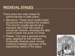 MEDIEVAL STAGES
There were two main areas for
  performances to take place:
 Mansions- These were small scenic
  structures that indicated the location.
  The church usually served as a
  mansion (the choir loft could of
  served as Heaven; whereas the altar
  could of been the tomb of Christ.
 Platea- This was a general acting
  area, adjacent to the mansion.
  Eventually Dramas were moved
  outdoors probably because of the
  expanding needs of the plays.
 