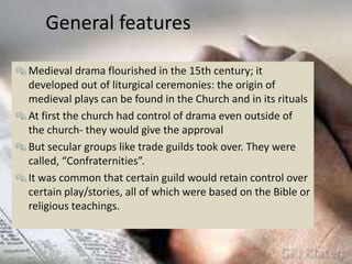 General features

 Medieval drama flourished in the 15th century; it
  developed out of liturgical ceremonies: the origin of
  medieval plays can be found in the Church and in its rituals
 At first the church had control of drama even outside of
  the church- they would give the approval
 But secular groups like trade guilds took over. They were
  called, “Confraternities”.
 It was common that certain guild would retain control over
  certain play/stories, all of which were based on the Bible or
  religious teachings.
 