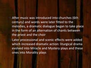 After music was introduced into churches (6th
 century) and words were later fitted to the
 melodies, a dramatic dialogue began to take place
 in the form of an alternation of chants between
 the priest and the choir
Later processional and scenic effects were added
 which increased dramatic action: liturgical drama
 evolved into Miracle and Mystery plays and these
 ones into Morality plays
 