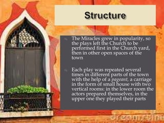    The Miracles grew in popularity, so
    the plays left the Church to be
    performed first in the Church yard,
    then in other open spaces of the
    town

   Each play was repeated several
    times in different parts of the town
    with the help of a pageant, a carriage
    in the form of small house with two
    vertical rooms: in the lower room the
    actors prepared themselves, in the
    upper one they played their parts
 