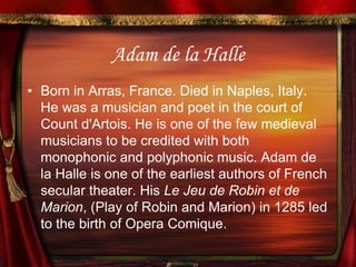 Adam de la HalleBorn in Arras, France. Died in Naples, Italy. He was a musician and poet in the court of Count d'Artois. He is one of the few medieval musicians to be credited with both monophonic and polyphonic music. Adam de la Halle is one of the earliest authors of French secular theater. His Le Jeu de Robin et de Marion, (Play of Robin and Marion) in 1285 led to the birth of Opera Comique.