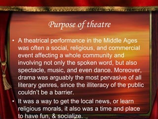 Purpose of theatre A theatrical performance in the Middle Ages was often a social, religious, and commercial event affecting a whole community and involving not only the spoken word, but also spectacle, music, and even dance. Moreover, drama was arguably the most pervasive of all literary genres, since the illiteracy of the public couldn’t be a barrier. It was a way to get the local news, or learn religious morals, it also was a time and place to have fun, & socialize.